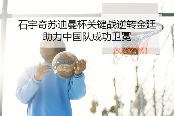 石宇奇苏迪曼杯关键战逆转金廷 助力中国队成功卫冕